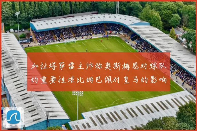 加拉塔萨雷主帅称奥斯梅恩对球队的重要性堪比姆巴佩对皇马的影响