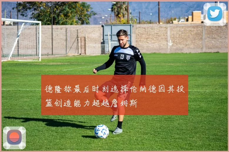 德隆称最后时刻选择伦纳德因其投篮创造能力超越詹姆斯