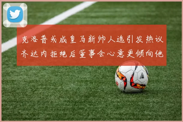 克洛普或成皇马新帅人选引发热议齐达内拒绝后董事会心意更倾向他