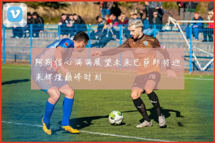 阿斯信心满满展望未来巴萨即将迎来辉煌巅峰时刻