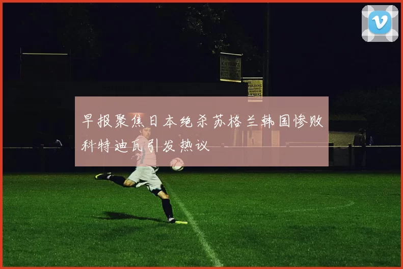早报聚焦日本绝杀苏格兰韩国惨败科特迪瓦引发热议