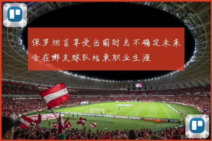 保罗坦言享受当前时光不确定未来会在哪支球队结束职业生涯