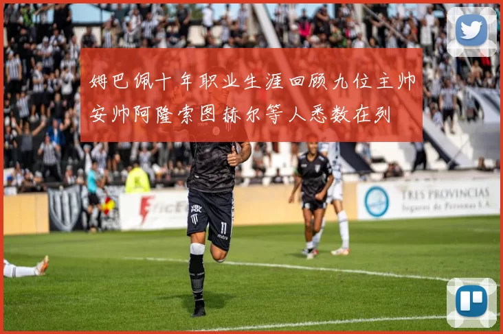 姆巴佩十年职业生涯回顾九位主帅安帅阿隆索图赫尔等人悉数在列