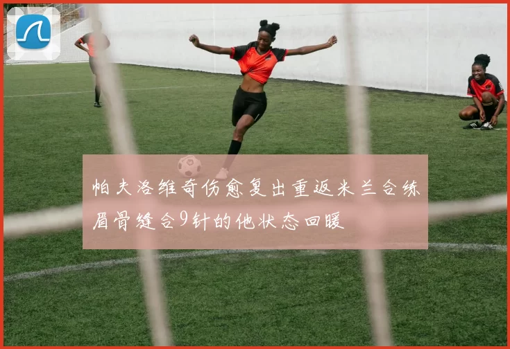 帕夫洛维奇伤愈复出重返米兰合练眉骨缝合9针的他状态回暖