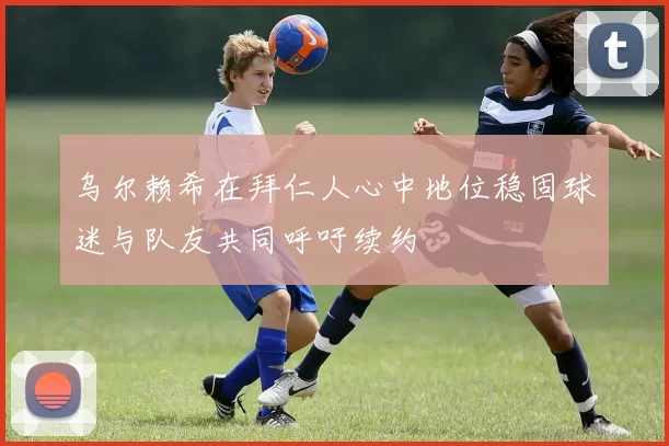 乌尔赖希在拜仁人心中地位稳固球迷与队友共同呼吁续约
