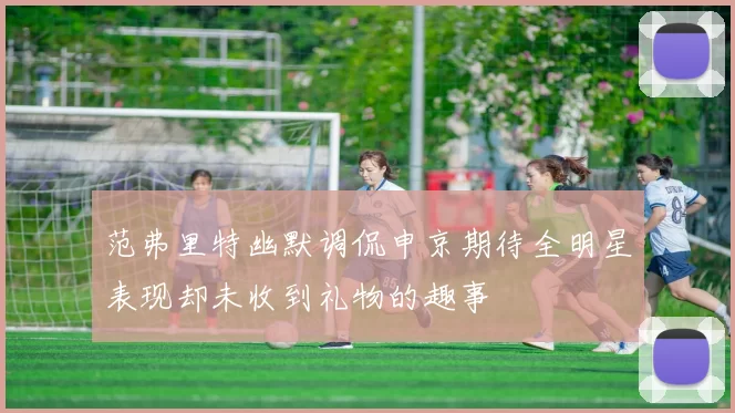 范弗里特幽默调侃申京期待全明星表现却未收到礼物的趣事