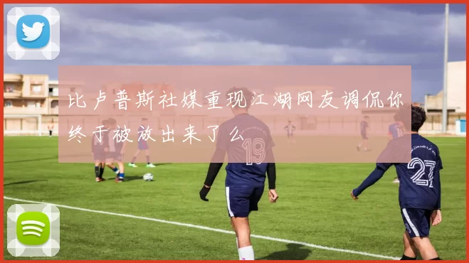 比卢普斯社媒重现江湖网友调侃你终于被放出来了么