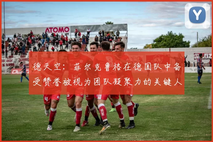德天空：菲尔克鲁格在德国队中备受赞誉被视为团队凝聚力的关键人物