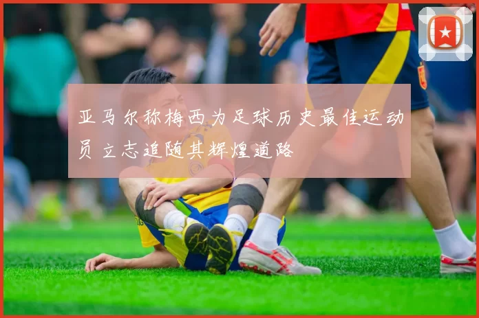 亚马尔称梅西为足球历史最佳运动员立志追随其辉煌道路