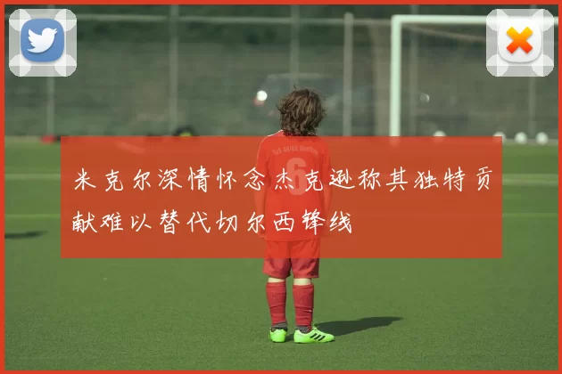 米克尔深情怀念杰克逊称其独特贡献难以替代切尔西锋线