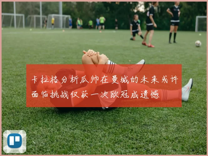 卡拉格分析瓜帅在曼城的未来或许面临挑战仅获一次欧冠成遗憾