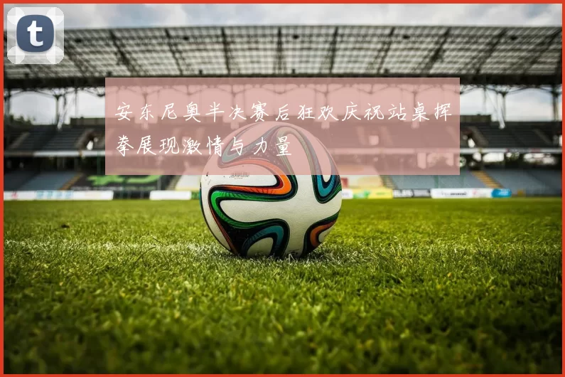 安东尼奥半决赛后狂欢庆祝站桌挥拳展现激情与力量