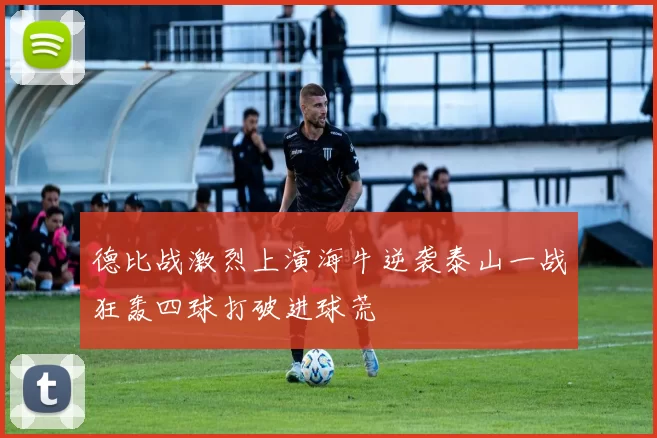 德比战激烈上演海牛逆袭泰山一战狂轰四球打破进球荒