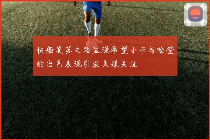 快船复苏之路显现希望小卡与哈登的出色表现引发美媒关注