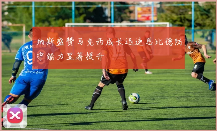 纳斯盛赞马克西成长迅速恩比德防守能力显著提升