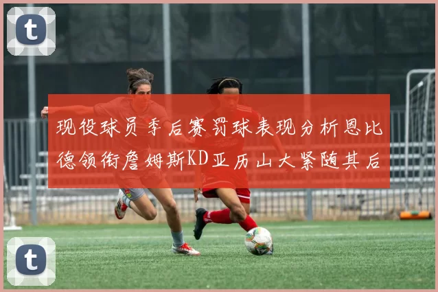 现役球员季后赛罚球表现分析恩比德领衔詹姆斯KD亚历山大紧随其后