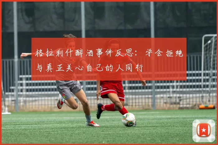 格拉利什醉酒事件反思：学会拒绝与真正关心自己的人同行