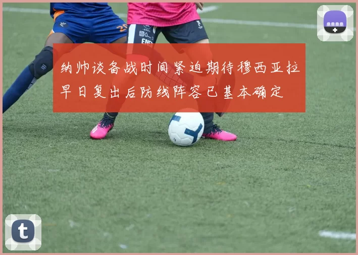 纳帅谈备战时间紧迫期待穆西亚拉早日复出后防线阵容已基本确定