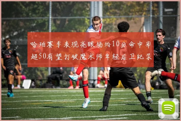 哈珀赛季表现亮眼场均10分命中率超50有望打破魔术师年轻后卫纪录