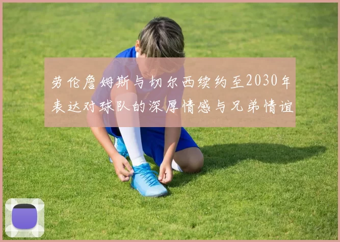 劳伦詹姆斯与切尔西续约至2030年表达对球队的深厚情感与兄弟情谊